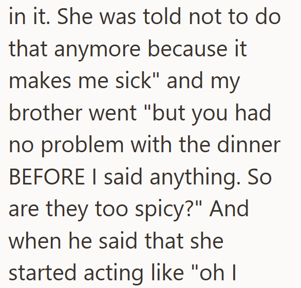 in it. She was told not to do that anymore because it makes me sick" and my brother went "but you had no problem with the dinner BEFORE I said anything. So are they too spicy?" And when he said that she started acting like "oh I