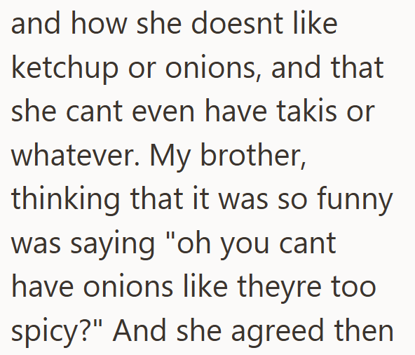 and how she doesnt like ketchup or onions, and that she cant even have takis or whatever. My brother, thinking that it was so funny was saying "oh you cant have onions like theyre too spicy?" And she agreed then
