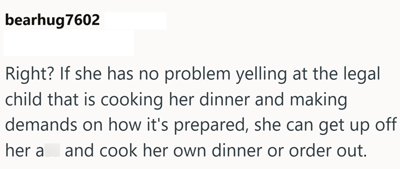 bearhug7602 Right? If she has no problem yelling at the legal child that is cooking her dinner and making demands on how it's prepared, she can get up off her a and cook her own dinner or order out.