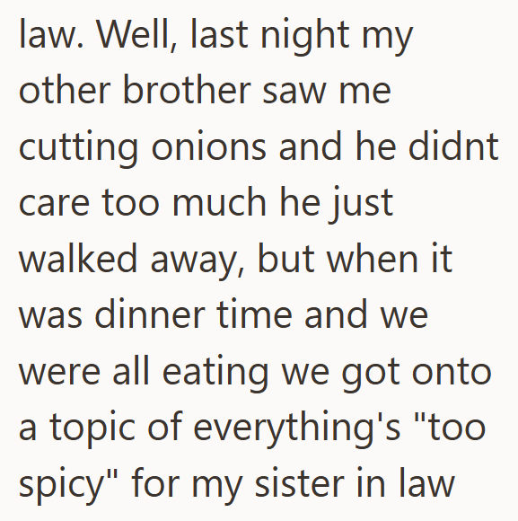 law. Well, last night my other brother saw me cutting onions and he didnt care too much he just walked away, but when it was dinner time and we were all eating we got onto a topic of everything's "too spicy" for my sister in law