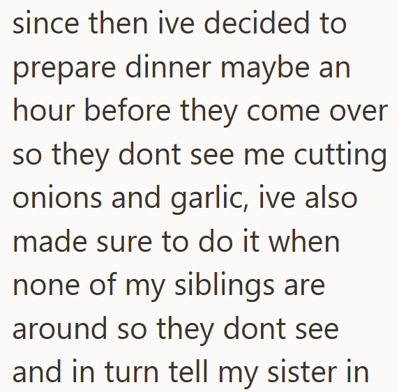 since then ive decided to prepare dinner maybe an hour before they come over so they dont see me cutting onions and garlic, ive also made sure to do it when none of my siblings are around so they dont see and in turn tell my sister in
