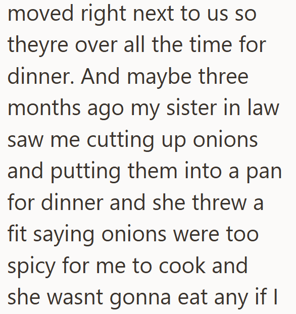 moved right next to us so theyre over all the time for dinner. And maybe three months ago my sister in law saw me cutting up onions and putting them into a pan for dinner and she threw a fit saying onions were too spicy for me to cook and she wasnt gonna eat any if I