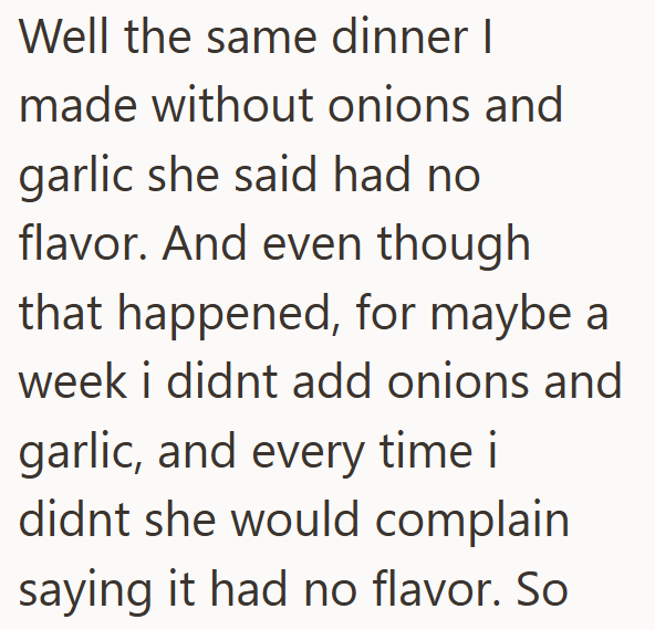 Well the same dinner I made without onions and garlic she said had no flavor. And even though that happened, for maybe a week i didnt add onions and garlic, and every time i didnt she would complain saying it had no flavor. So