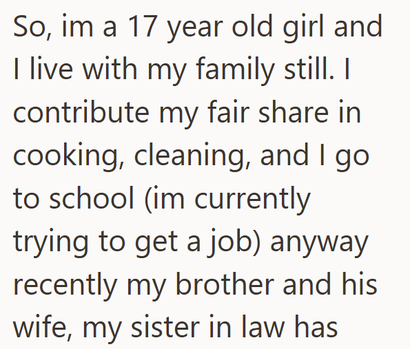 So, im a 17 year old girl and I live with my family still. I contribute my fair share in cooking, cleaning, and I go to school (im currently trying to get a job) anyway recently my brother and his wife, my sister in law has