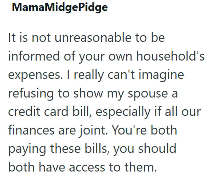 MamaMidgePidge It is not unreasonable to be informed of your own household's expenses. I really can't imagine refusing to show my spouse a credit card bill, especially if all our finances are joint. You're both paying these bills, you should both have access to them.