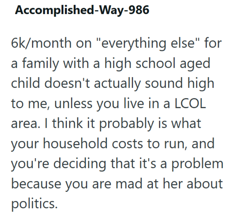 Accomplished-Way-986 6k/month on "everything else" for a family with a high school aged child doesn't actually sound high to me, unless you live in a LCOL area. I think it probably is what your household costs to run, and you're deciding that it's a problem because you are mad at her about politics.