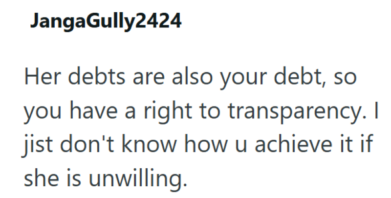 JangaGully2424 Her debts are also your debt, so you have a right to transparency. I jist don't know how u achieve it if she is unwilling.
