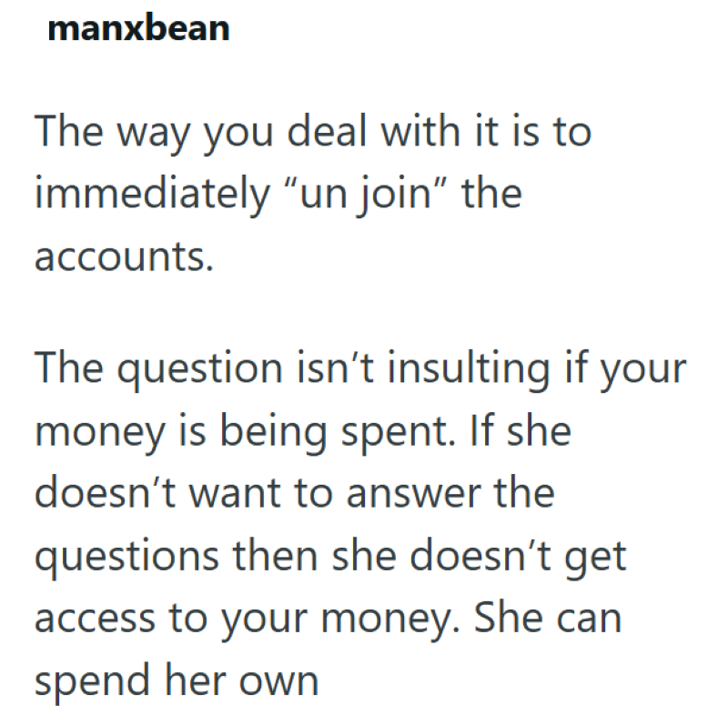 manxbean The way you deal with it is to immediately "un join" the accounts. The question isn't insulting if your money is being spent. If she doesn't want to answer the questions then she doesn't get access to your money. She can spend her own