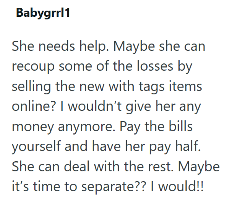 Babygrrl1 She needs help. Maybe she can recoup some of the losses by selling the new with tags items online? I wouldn't give her any money anymore. Pay the bills yourself and have her pay half. She can deal with the rest. Maybe it's time to separate?? I would!!