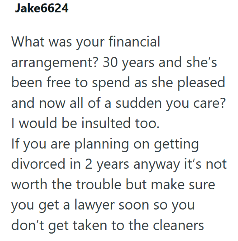 Jake6624 What was your financial arrangement? 30 years and she's been free to spend as she pleased and now all of a sudden you care? I would be insulted too. If you are planning on getting divorced in 2 years anyway it's not worth the trouble but make sure you get a lawyer soon so you don't get taken to the cleaners