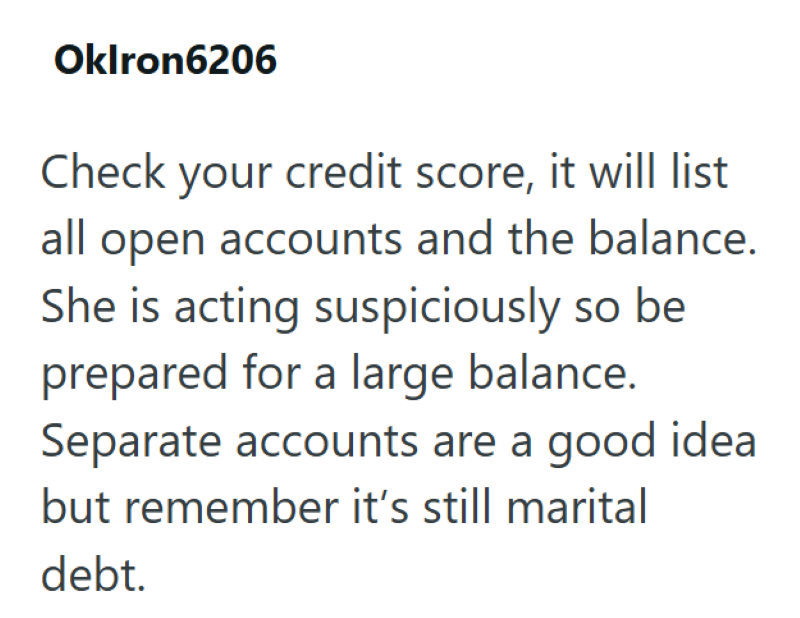Oklron6206 Check your credit score, it will list all open accounts and the balance. She is acting suspiciously so be prepared for a large balance. Separate accounts are a good idea but remember it's still marital debt.