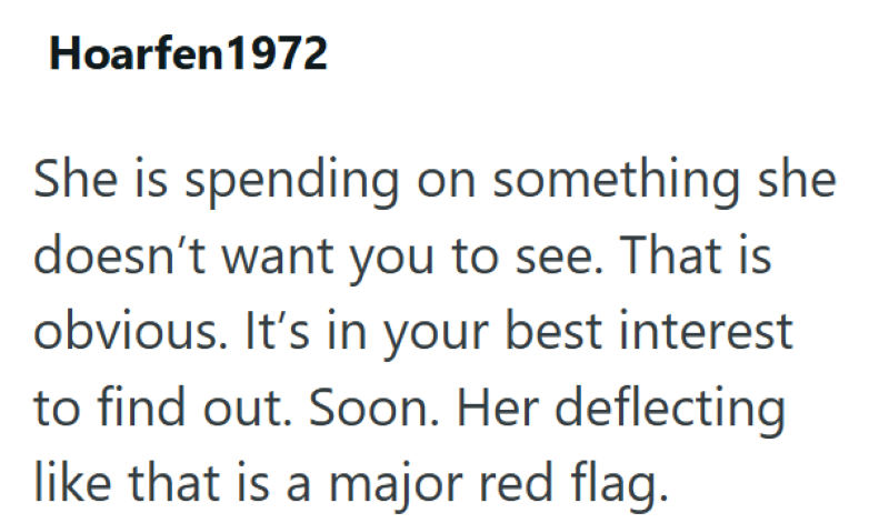 Hoarfen 1972 She is spending on something she doesn't want you to see. That is obvious. It's in your best interest to find out. Soon. Her deflecting like that is a major red flag.