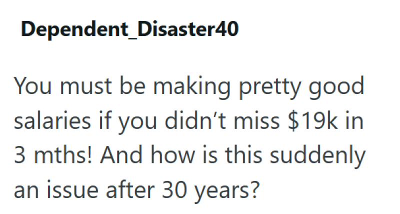 Dependent_Disaster40 You must be making pretty good salaries if you didn't miss $19k in 3 mths! And how is this suddenly an issue after 30 years?