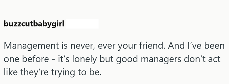buzzcutbabygirl Management is never, ever your friend. And I've been one before - it's lonely but good managers don't act like they're trying to be.