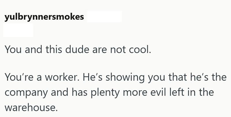 yulbrynnersmokes You and this dude are not cool. You're a worker. He's showing you that he's the company and has plenty more evil left in the warehouse.