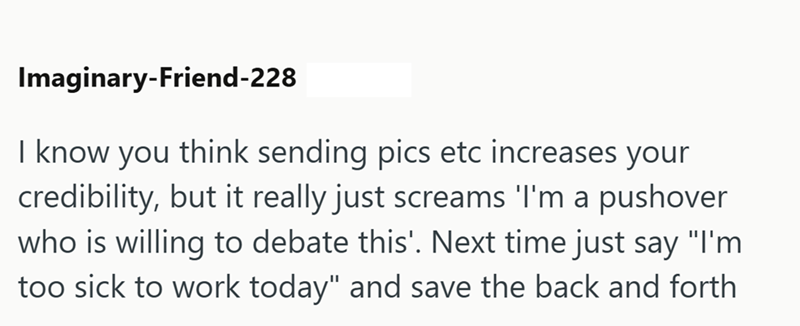 Imaginary-Friend-228 I know you think sending pics etc increases your credibility, but it really just screams 'I'm a pushover who is willing to debate this'. Next time just say "I'm too sick to work today" and save the back and forth