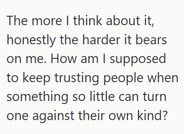 The more I think about it, honestly the harder it bears on me. How am I supposed to keep trusting people when something so little can turn one against their own kind?