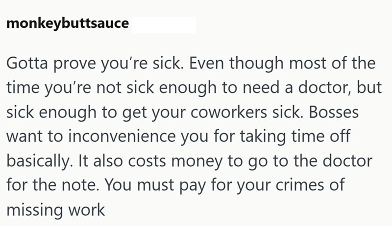 monkeybuttsauce Gotta prove you're sick. Even though most of the time you're not sick enough to need a doctor, but sick enough to get your coworkers sick. Bosses want to inconvenience you for taking time off basically. It also costs money to go to the doctor for the note. You must pay for your crimes of missing work