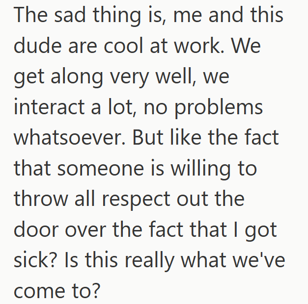 The sad thing is, me and this dude are cool at work. We get along very well, we interact a lot, no problems whatsoever. But like the fact that someone is willing to throw all respect out the door over the fact that I got sick? Is this really what we've come to?