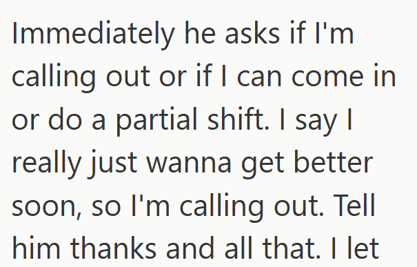 Immediately he asks if I'm calling out or if I can come in or do a partial shift. I say I really just wanna get better soon, so I'm calling out. Tell him thanks and all that. I let