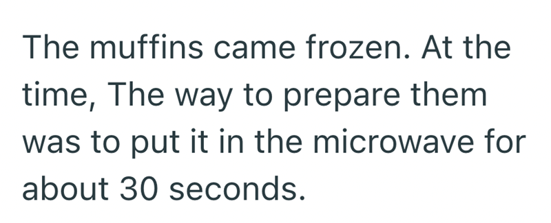 The muffins came frozen. At the time, The way to prepare them was to put it in the microwave for about 30 seconds.