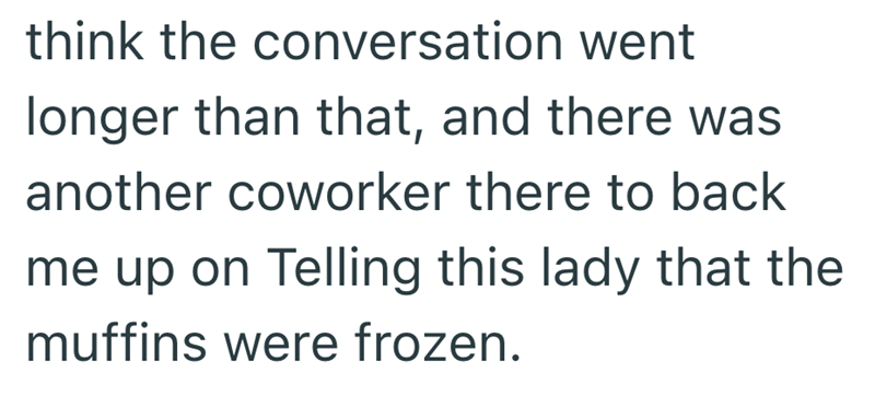 think the conversation went longer than that, and there was another coworker there to back me up on Telling this lady that the muffins were frozen.