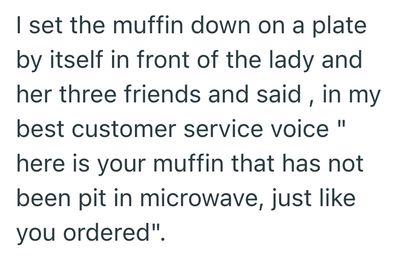 || I set the muffin down on a plate by itself in front of the lady and her three friends and said, in my best customer service voice here is your muffin that has not been pit in microwave, just like you ordered".
