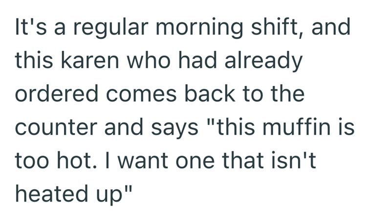 It's a regular morning shift, and this karen who had already ordered comes back to the counter and says "this muffin is too hot. I want one that isn't heated up"