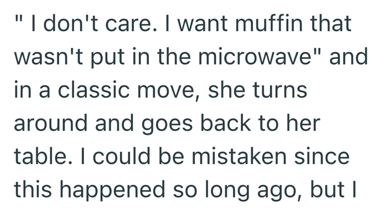I don't care. I want muffin that wasn't put in the microwave" and in a classic move, she turns around and goes back to her table. I could be mistaken since this happened so long ago, but I