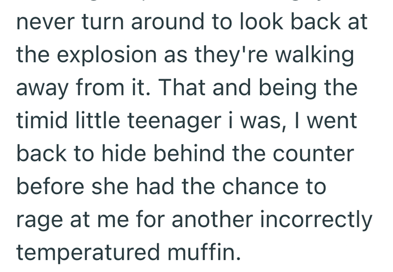 never turn around to look back at the explosion as they're walking away from it. That and being the timid little teenager i was, I went back to hide behind the counter before she had the chance to rage at me for another incorrectly temperatured muffin.