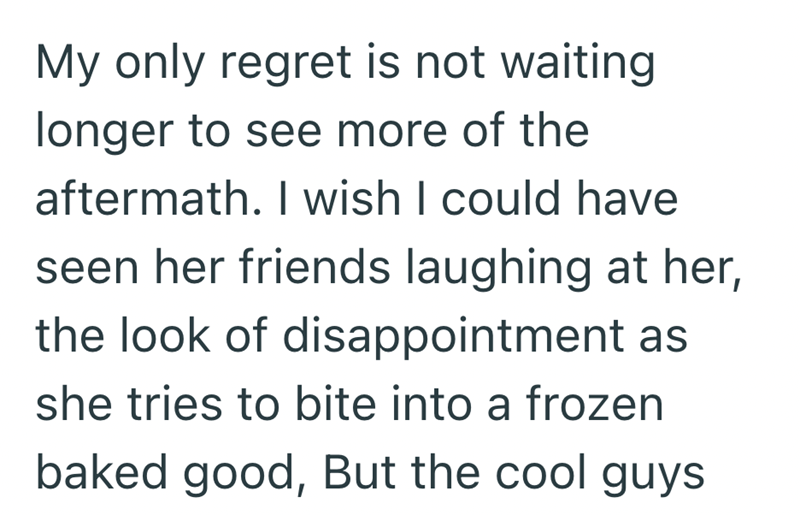 My only regret is not waiting longer to see more of the aftermath. I wish I could have seen her friends laughing at her, the look of disappointment as she tries to bite into a frozen baked good, But the cool guys