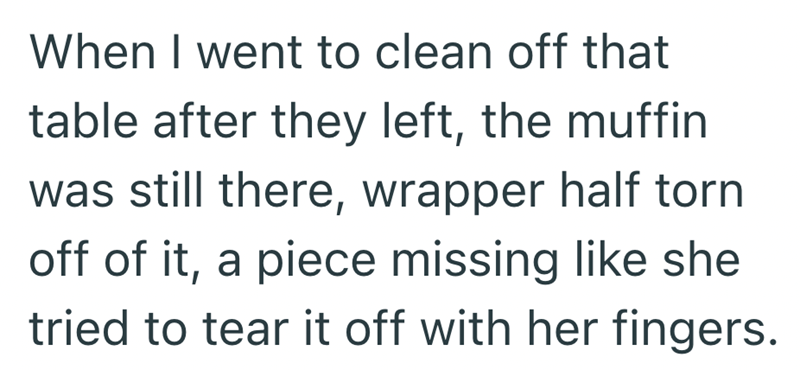 When I went to clean off that table after they left, the muffin was still there, wrapper half torn off of it, a piece missing like she tried to tear it off with her fingers.