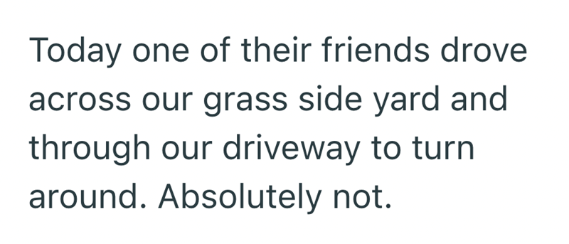 Today one of their friends drove across our grass side yard and through our driveway to turn around. Absolutely not.