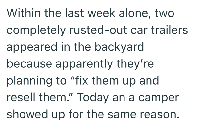 Within the last week alone, two completely rusted-out car trailers appeared in the backyard because apparently they're planning to "fix them up and resell them." Today an a camper showed up for the same reason.