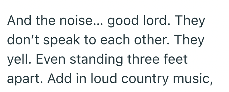 And the noise... good lord. They don't speak to each other. They yell. Even standing three feet apart. Add in loud country music,