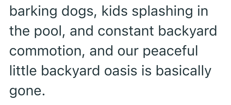barking dogs, kids splashing in the pool, and constant backyard commotion, and our peaceful little backyard oasis is basically gone.