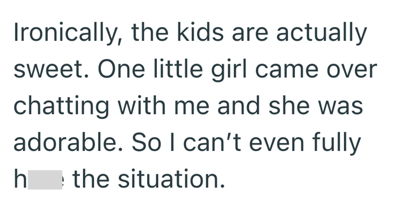Ironically, the kids are actually sweet. One little girl came over chatting with me and she was adorable. So I can't even fully h the situation.