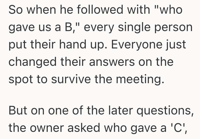 So when he followed with "who gave us a B," every single person put their hand up. Everyone just changed their answers on the spot to survive the meeting. But on one of the later questions, the owner asked who gave a 'C',