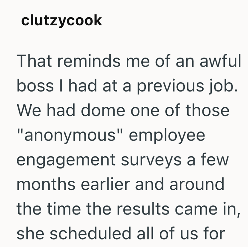 clutzycook That reminds me of an awful boss I had at a previous job. We had dome one of those "anonymous" employee engagement surveys a few months earlier and around the time the results came in, she scheduled all of us for