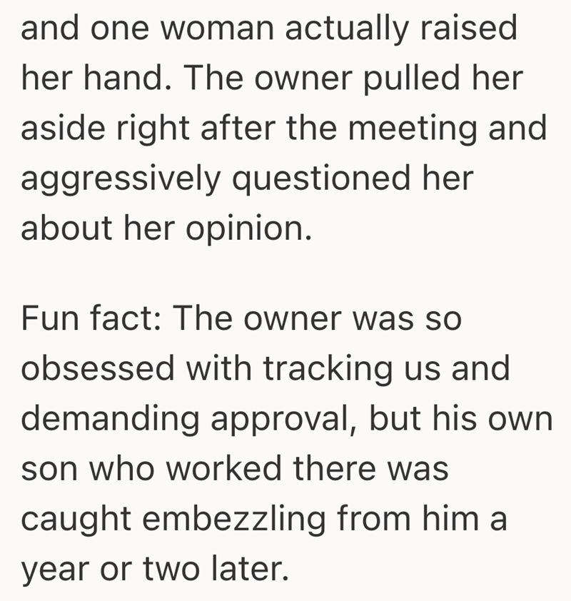and one woman actually raised her hand. The owner pulled her aside right after the meeting and aggressively questioned her about her opinion. Fun fact: The owner was so obsessed with tracking us and demanding approval, but his own son who worked there was caught embezzling from him a year or two later.