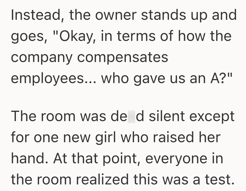 Instead, the owner stands up and goes, "Okay, in terms of how the company compensates employees... who gave us an A?" The room was de d silent except for one new girl who raised her hand. At that point, everyone in the room realized this was a test.
