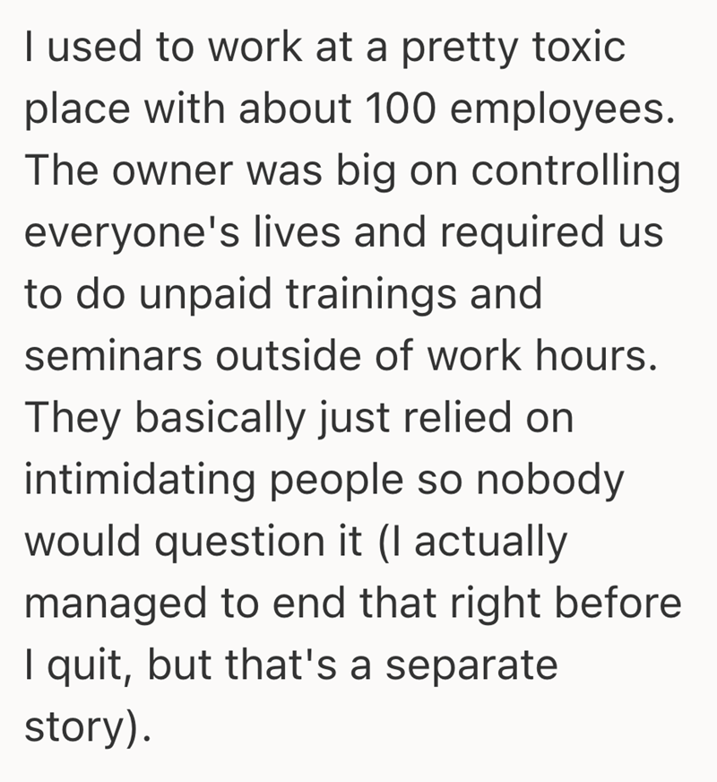 I used to work at a pretty toxic place with about 100 employees. The owner was big on controlling everyone's lives and required us to do unpaid trainings and seminars outside of work hours. They basically just relied on intimidating people so nobody would question it (I actually managed to end that right before I quit, but that's a separate story).