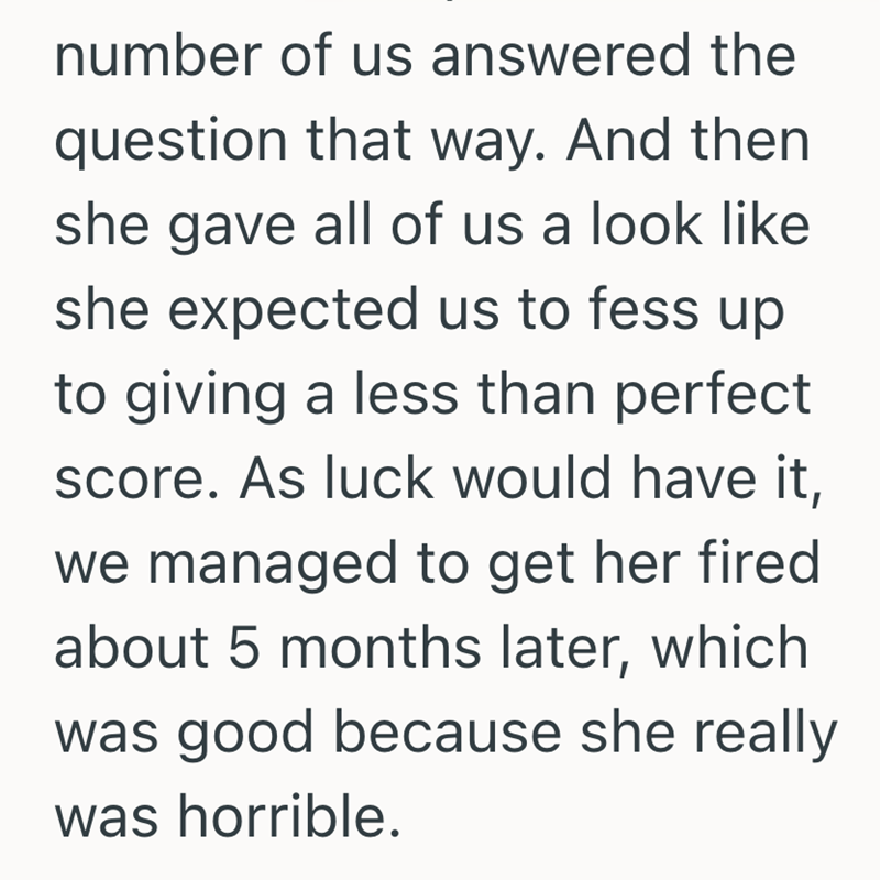 number of us answered the question that way. And then she gave all of us a look like she expected us to fess up to giving a less than perfect score. As luck would have it, we managed to get her fired about 5 months later, which was good because she really was horrible.