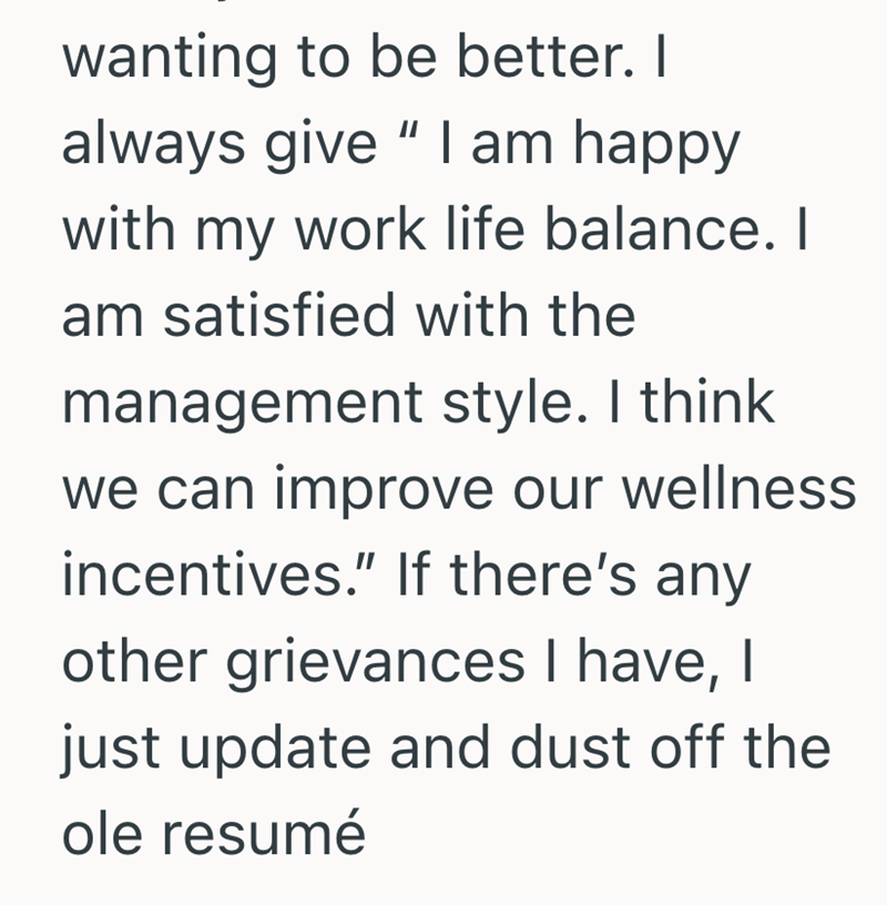 wanting to be better. I always give "I am happy with my work life balance. I am satisfied with the management style. I think we can improve our wellness incentives." If there's any other grievances I have, I just update and dust off the ole resumé