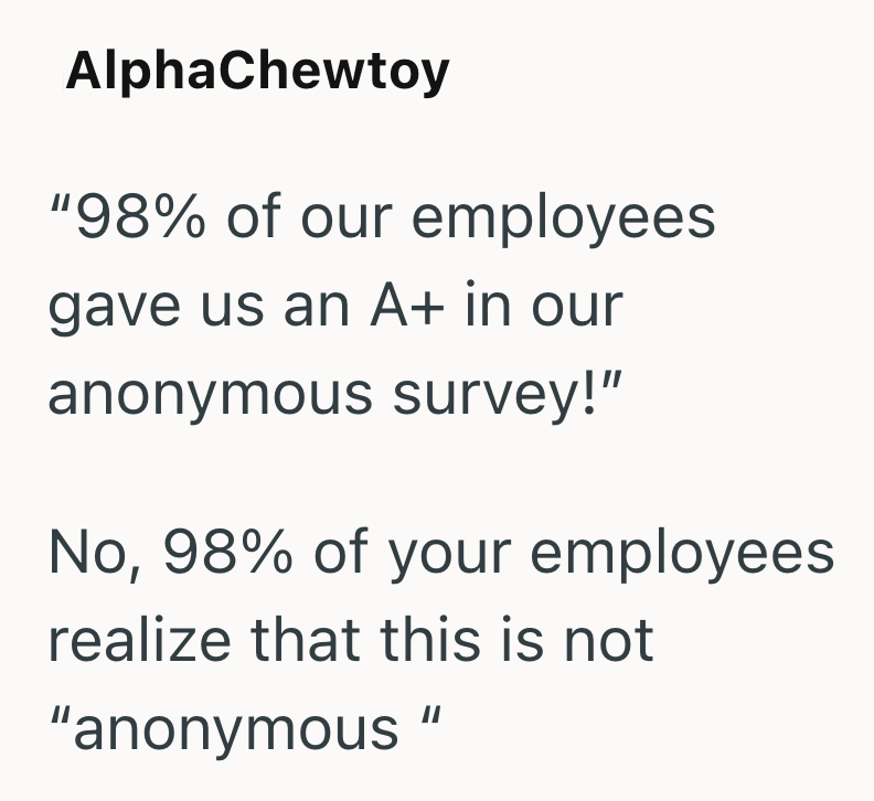 AlphaChewtoy "98% of our employees gave us an A+ in our anonymous survey!" No, 98% of your employees realize that this is not "anonymous"