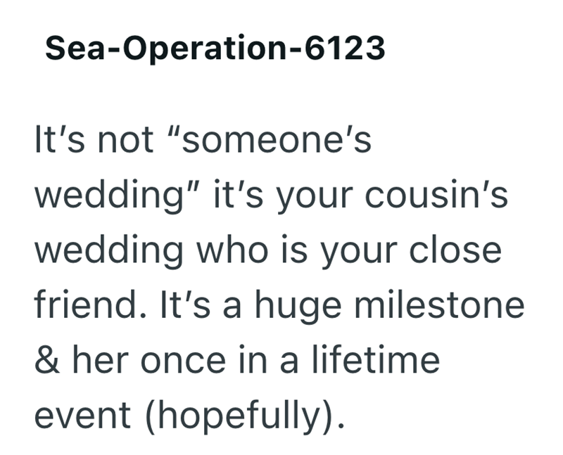 Sea-Operation-6123 It's not "someone's wedding" it's your cousin's wedding who is your close friend. It's a huge milestone & her once in a lifetime event (hopefully).