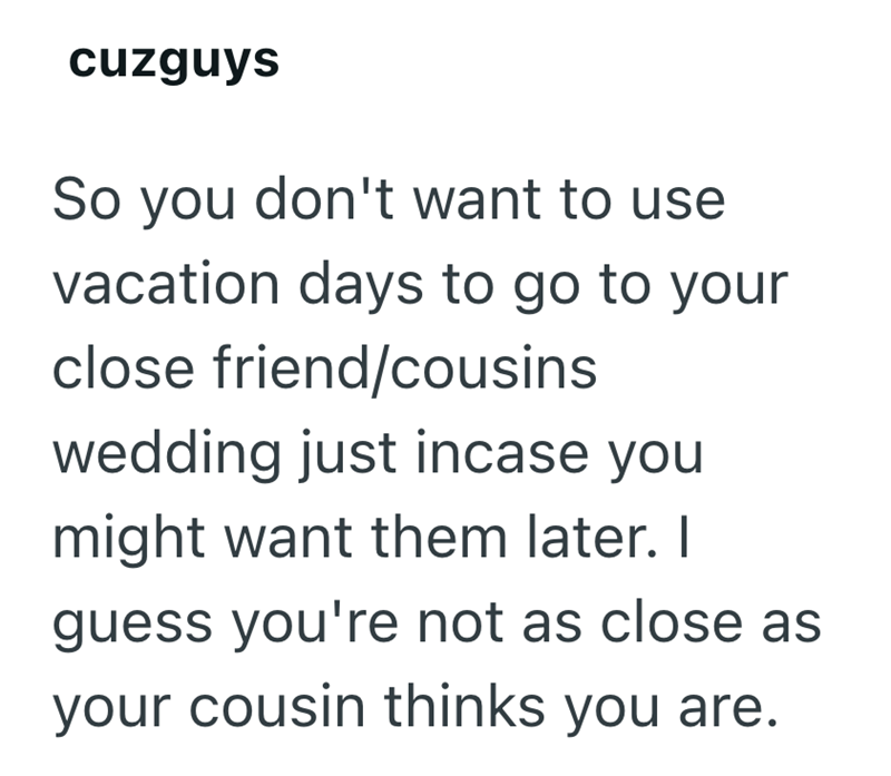 cuzguys So you don't want to use vacation days to go to your close friend/cousins wedding just incase you might want them later. I guess you're not as close as your cousin thinks you are.