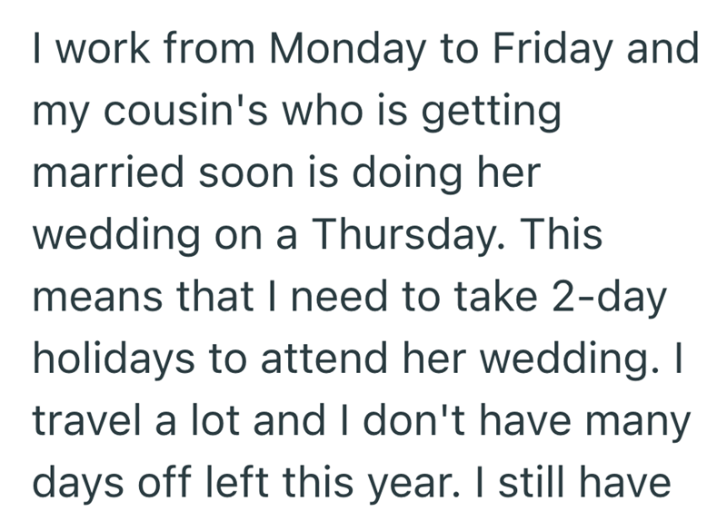 I work from Monday to Friday and my cousin's who is getting married soon is doing her wedding on a Thursday. This means that I need to take 2-day holidays to attend her wedding. I travel a lot and I don't have many days off left this year. I still have