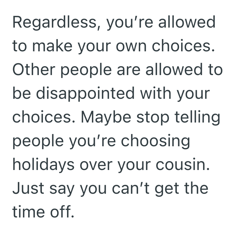 Regardless, you're allowed. to make your own choices. Other people are allowed to be disappointed with your choices. Maybe stop telling people you're choosing holidays over your cousin. Just say you can't get the time off.