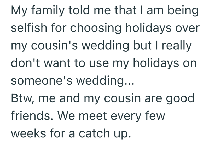 My family told me that I am being selfish for choosing holidays over my cousin's wedding but I really don't want to use my holidays on someone's wedding... Btw, me and my cousin are good friends. We meet every few weeks for a catch up.